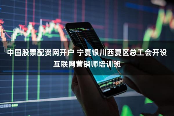 中国股票配资网开户 宁夏银川西夏区总工会开设互联网营销师培训班