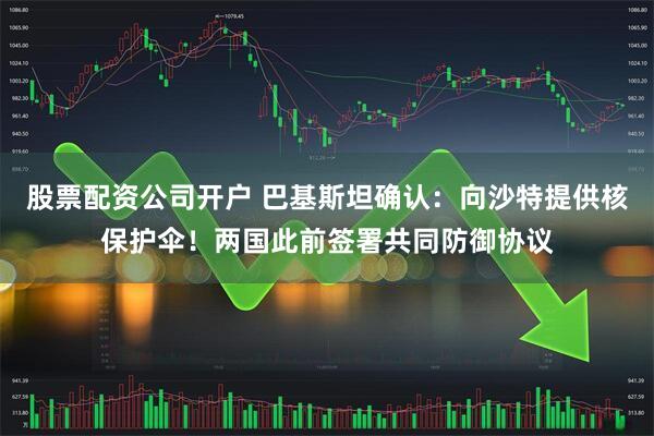 股票配资公司开户 巴基斯坦确认：向沙特提供核保护伞！两国此前签署共同防御协议