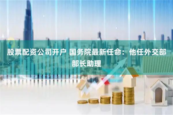 股票配资公司开户 国务院最新任命：他任外交部部长助理