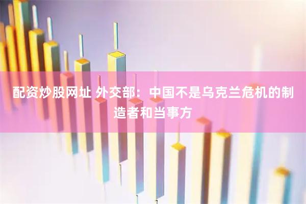 配资炒股网址 外交部：中国不是乌克兰危机的制造者和当事方