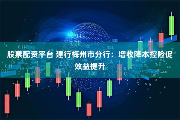 股票配资平台 建行梅州市分行：增收降本控险促效益提升