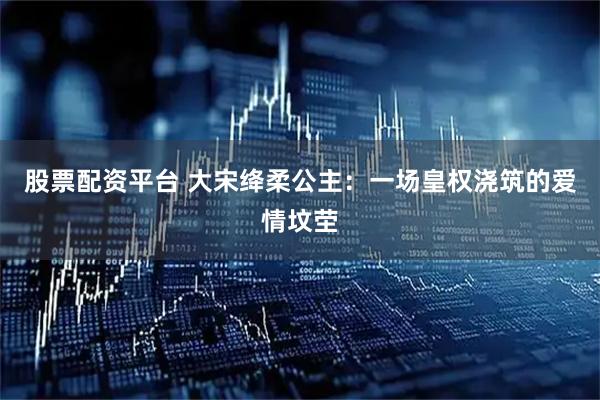 股票配资平台 大宋绛柔公主：一场皇权浇筑的爱情坟茔