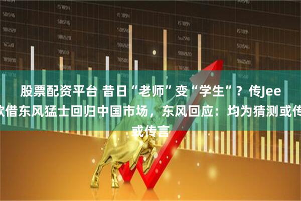 股票配资平台 昔日“老师”变“学生”？传Jeep欲借东风猛士回归中国市场，东风回应：均为猜测或传言