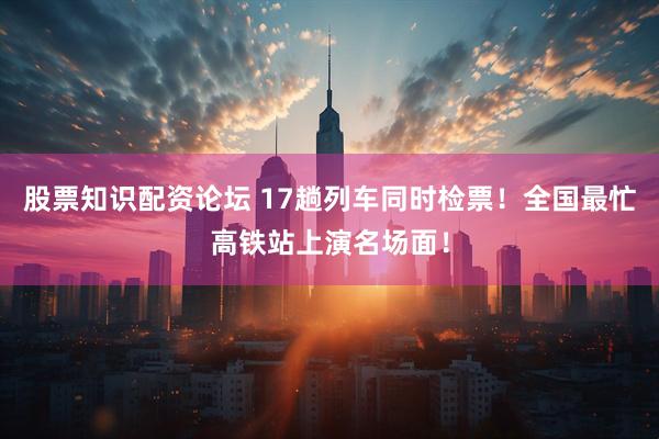 股票知识配资论坛 17趟列车同时检票！全国最忙高铁站上演名场面！