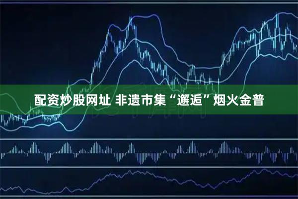 配资炒股网址 非遗市集“邂逅”烟火金普
