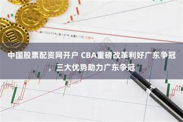 中国股票配资网开户 CBA重磅改革利好广东争冠，三大优势助力广东争冠