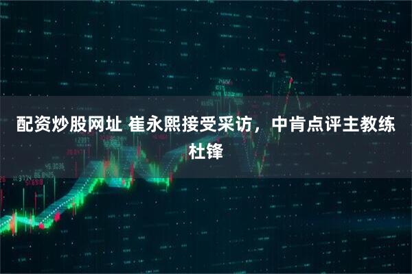 配资炒股网址 崔永熙接受采访，中肯点评主教练杜锋