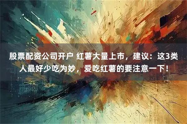 股票配资公司开户 红薯大量上市，建议：这3类人最好少吃为妙，爱吃红薯的要注意一下！