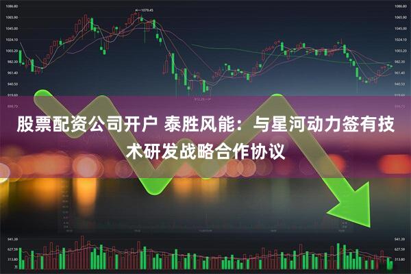 股票配资公司开户 泰胜风能：与星河动力签有技术研发战略合作协议