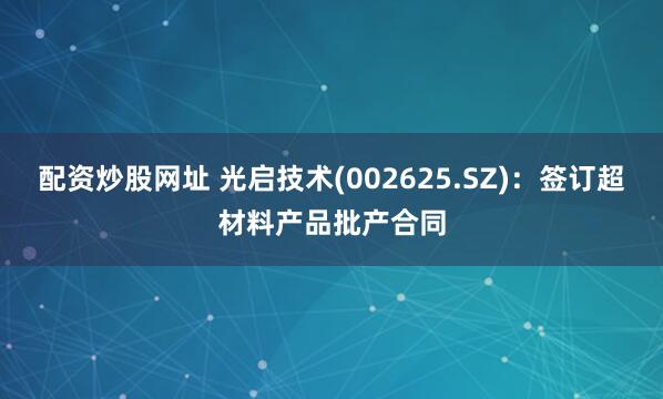 配资炒股网址 光启技术(002625.SZ)：签订超材料产品批产合同