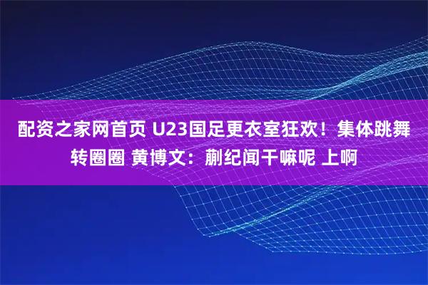 配资之家网首页 U23国足更衣室狂欢！集体跳舞转圈圈 黄博文：蒯纪闻干嘛呢 上啊