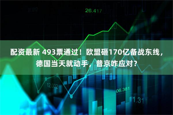 配资最新 493票通过！欧盟砸170亿备战东线，德国当天就动手，普京咋应对？