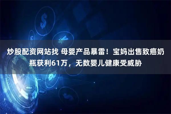 炒股配资网站找 母婴产品暴雷！宝妈出售致癌奶瓶获利61万，无数婴儿健康受威胁