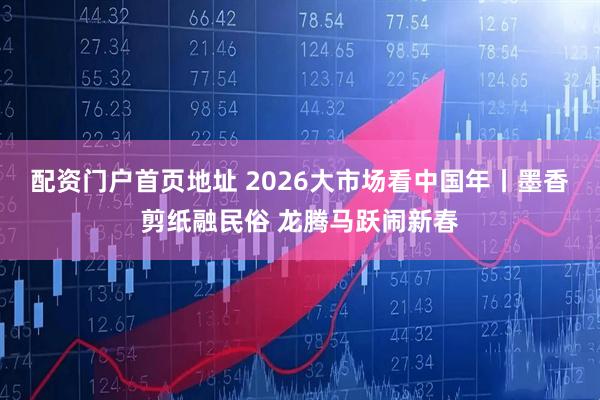 配资门户首页地址 2026大市场看中国年丨墨香剪纸融民俗 龙腾马跃闹新春