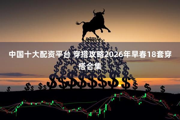 中国十大配资平台 穿搭攻略2026年早春18套穿搭合集