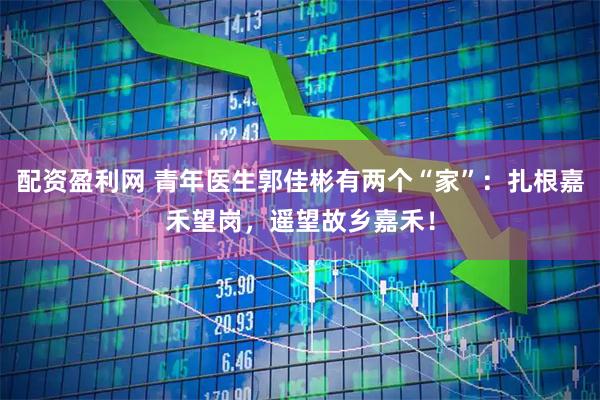 配资盈利网 青年医生郭佳彬有两个“家”：扎根嘉禾望岗，遥望故乡嘉禾！