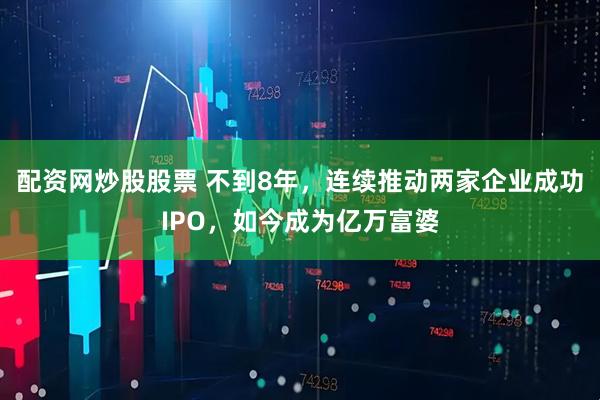 配资网炒股股票 不到8年，连续推动两家企业成功IPO，如今成为亿万富婆