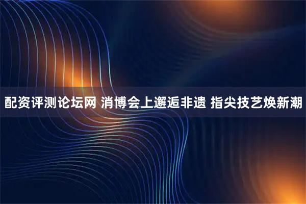配资评测论坛网 消博会上邂逅非遗 指尖技艺焕新潮
