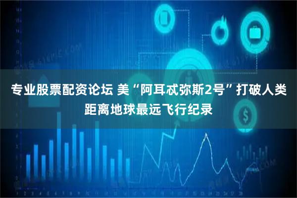 专业股票配资论坛 美“阿耳忒弥斯2号”打破人类距离地球最远飞行纪录